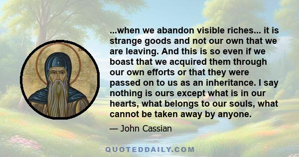 ...when we abandon visible riches... it is strange goods and not our own that we are leaving. And this is so even if we boast that we acquired them through our own efforts or that they were passed on to us as an