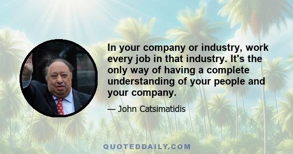 In your company or industry, work every job in that industry. It's the only way of having a complete understanding of your people and your company.