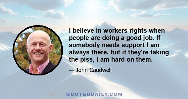 I believe in workers rights when people are doing a good job. If somebody needs support I am always there, but if they're taking the piss, I am hard on them.