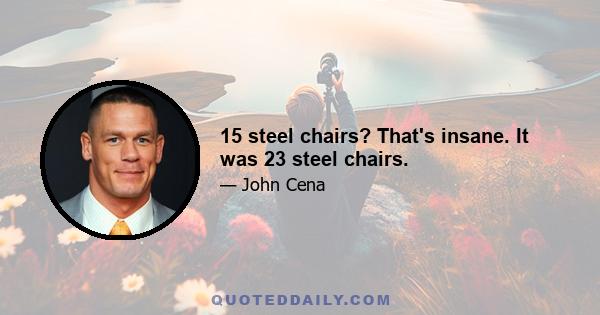 15 steel chairs? That's insane. It was 23 steel chairs.