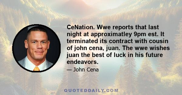 CeNation. Wwe reports that last night at approximatley 9pm est. It terminated its contract with cousin of john cena, juan. The wwe wishes juan the best of luck in his future endeavors.