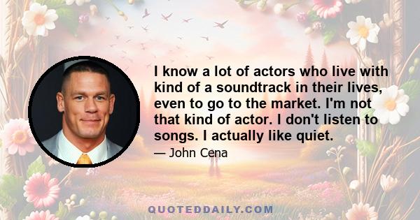 I know a lot of actors who live with kind of a soundtrack in their lives, even to go to the market. I'm not that kind of actor. I don't listen to songs. I actually like quiet.