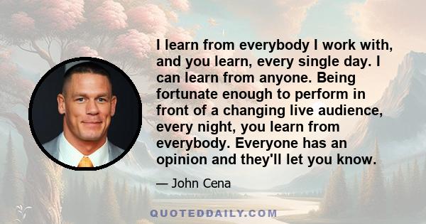 I learn from everybody I work with, and you learn, every single day. I can learn from anyone. Being fortunate enough to perform in front of a changing live audience, every night, you learn from everybody. Everyone has