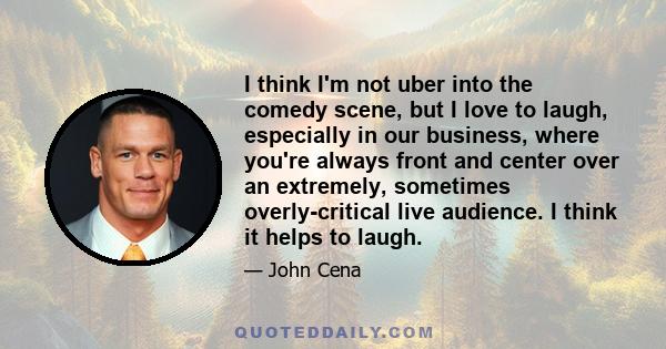 I think I'm not uber into the comedy scene, but I love to laugh, especially in our business, where you're always front and center over an extremely, sometimes overly-critical live audience. I think it helps to laugh.