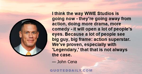 I think the way WWE Studios is going now - they're going away from action, doing more drama, more comedy - it will open a lot of people's eyes. Because a lot of people see big guy, big frame: action superstar. We've