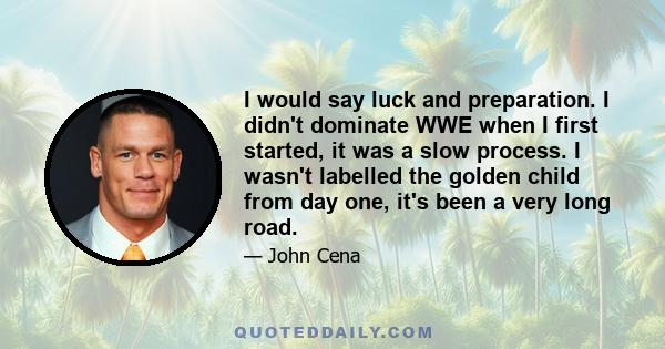 I would say luck and preparation. I didn't dominate WWE when I first started, it was a slow process. I wasn't labelled the golden child from day one, it's been a very long road.