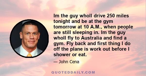 Im the guy wholl drive 250 miles tonight and be at the gym tomorrow at 10 A.M., when people are still sleeping in. Im the guy wholl fly to Australia and find a gym. Fly back and first thing I do off the plane is work