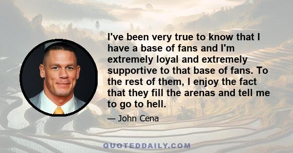 I've been very true to know that I have a base of fans and I'm extremely loyal and extremely supportive to that base of fans. To the rest of them, I enjoy the fact that they fill the arenas and tell me to go to hell.