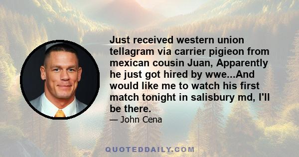 Just received western union tellagram via carrier pigieon from mexican cousin Juan, Apparently he just got hired by wwe...And would like me to watch his first match tonight in salisbury md, I'll be there.