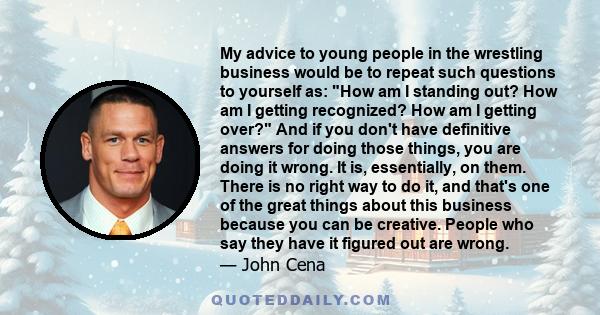 My advice to young people in the wrestling business would be to repeat such questions to yourself as: How am I standing out? How am I getting recognized? How am I getting over? And if you don't have definitive answers