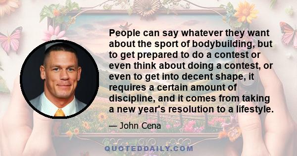 People can say whatever they want about the sport of bodybuilding, but to get prepared to do a contest or even think about doing a contest, or even to get into decent shape, it requires a certain amount of discipline,