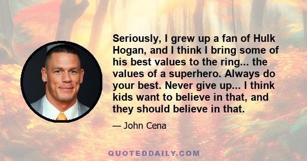 Seriously, I grew up a fan of Hulk Hogan, and I think I bring some of his best values to the ring... the values of a superhero. Always do your best. Never give up... I think kids want to believe in that, and they should 