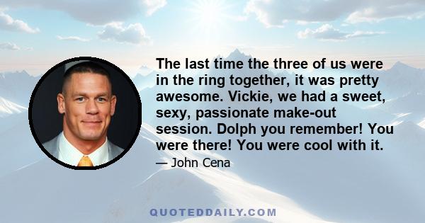 The last time the three of us were in the ring together, it was pretty awesome. Vickie, we had a sweet, sexy, passionate make-out session. Dolph you remember! You were there! You were cool with it.