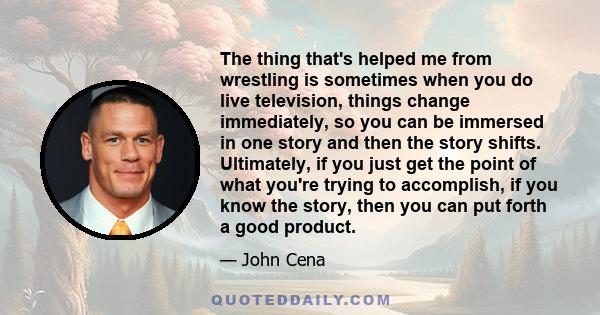 The thing that's helped me from wrestling is sometimes when you do live television, things change immediately, so you can be immersed in one story and then the story shifts. Ultimately, if you just get the point of what 