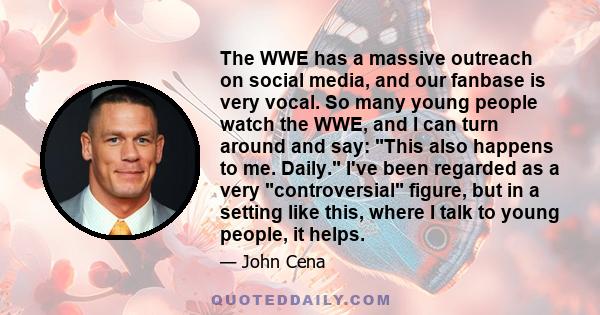 The WWE has a massive outreach on social media, and our fanbase is very vocal. So many young people watch the WWE, and I can turn around and say: This also happens to me. Daily. I've been regarded as a very