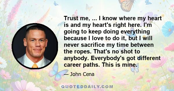 Trust me, ... I know where my heart is and my heart's right here. I'm going to keep doing everything because I love to do it, but I will never sacrifice my time between the ropes. That's no shot to anybody. Everybody's