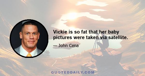 Vickie is so fat that her baby pictures were taken via satellite.