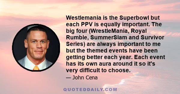 Westlemania is the Superbowl but each PPV is equally important. The big four (WrestleMania, Royal Rumble, SummerSlam and Survivor Series) are always important to me but the themed events have been getting better each