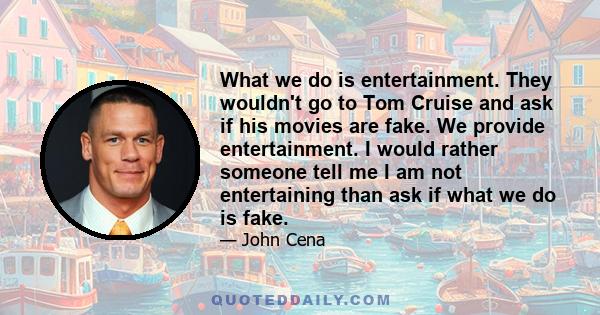 What we do is entertainment. They wouldn't go to Tom Cruise and ask if his movies are fake. We provide entertainment. I would rather someone tell me I am not entertaining than ask if what we do is fake.