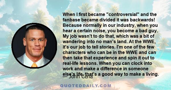 When I first became controversial and the fanbase became divided it was backwards! Because normally in our industry, when you hear a certain noise, you become a bad guy. My job wasn't to do that, which was a bit of