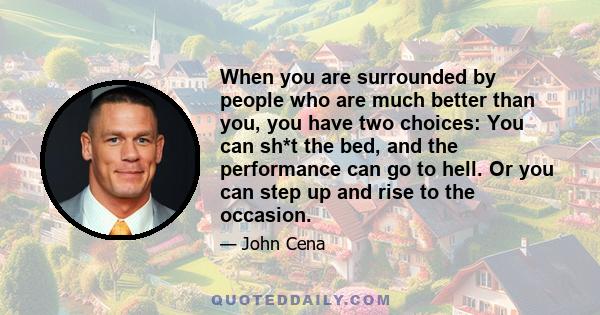 When you are surrounded by people who are much better than you, you have two choices: You can sh*t the bed, and the performance can go to hell. Or you can step up and rise to the occasion.