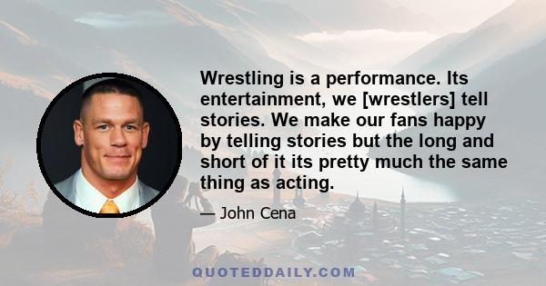 Wrestling is a performance. Its entertainment, we [wrestlers] tell stories. We make our fans happy by telling stories but the long and short of it its pretty much the same thing as acting.