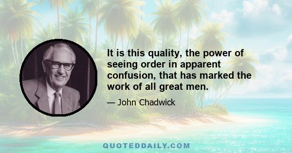 It is this quality, the power of seeing order in apparent confusion, that has marked the work of all great men.