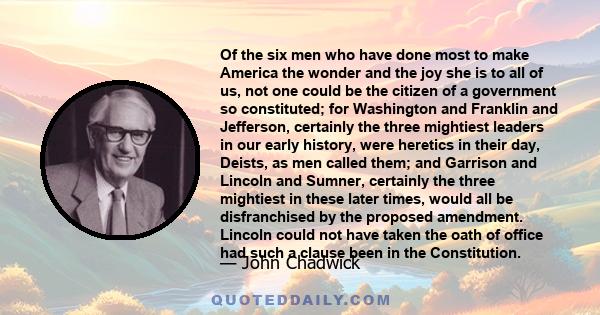 Of the six men who have done most to make America the wonder and the joy she is to all of us, not one could be the citizen of a government so constituted; for Washington and Franklin and Jefferson, certainly the three