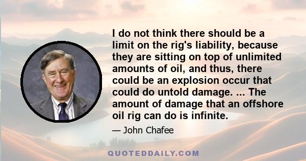 I do not think there should be a limit on the rig's liability, because they are sitting on top of unlimited amounts of oil, and thus, there could be an explosion occur that could do untold damage. ... The amount of