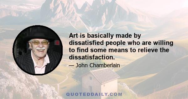 Art is basically made by dissatisfied people who are willing to find some means to relieve the dissatisfaction.