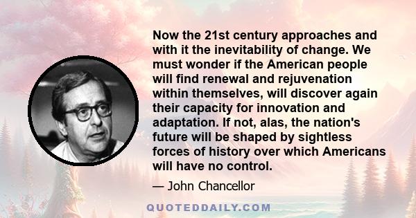 Now the 21st century approaches and with it the inevitability of change. We must wonder if the American people will find renewal and rejuvenation within themselves, will discover again their capacity for innovation and