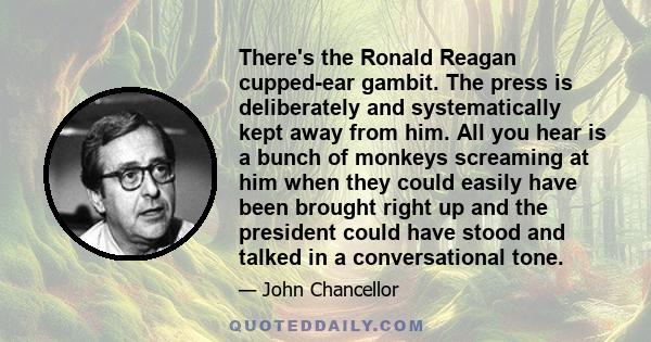 There's the Ronald Reagan cupped-ear gambit. The press is deliberately and systematically kept away from him. All you hear is a bunch of monkeys screaming at him when they could easily have been brought right up and the 