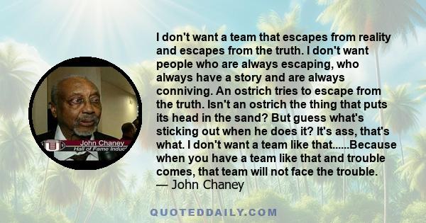 I don't want a team that escapes from reality and escapes from the truth. I don't want people who are always escaping, who always have a story and are always conniving. An ostrich tries to escape from the truth. Isn't