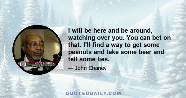 I will be here and be around, watching over you. You can bet on that. I'll find a way to get some peanuts and take some beer and tell some lies.
