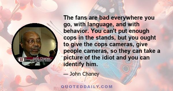 The fans are bad everywhere you go, with language, and with behavior. You can't put enough cops in the stands, but you ought to give the cops cameras, give people cameras, so they can take a picture of the idiot and you 