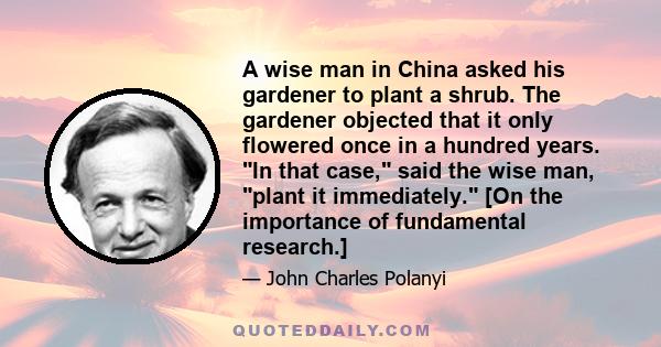 A wise man in China asked his gardener to plant a shrub. The gardener objected that it only flowered once in a hundred years. In that case, said the wise man, plant it immediately. [On the importance of fundamental