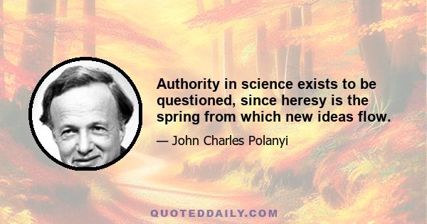 Authority in science exists to be questioned, since heresy is the spring from which new ideas flow.