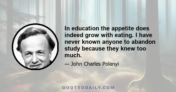 In education the appetite does indeed grow with eating. I have never known anyone to abandon study because they knew too much.