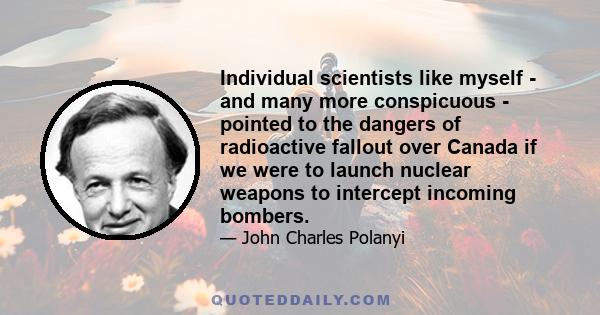 Individual scientists like myself - and many more conspicuous - pointed to the dangers of radioactive fallout over Canada if we were to launch nuclear weapons to intercept incoming bombers.