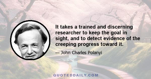 It takes a trained and discerning researcher to keep the goal in sight, and to detect evidence of the creeping progress toward it.