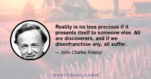 Reality is no less precious if it presents itself to someone else. All are discoverers, and if we disenfranchise any, all suffer.