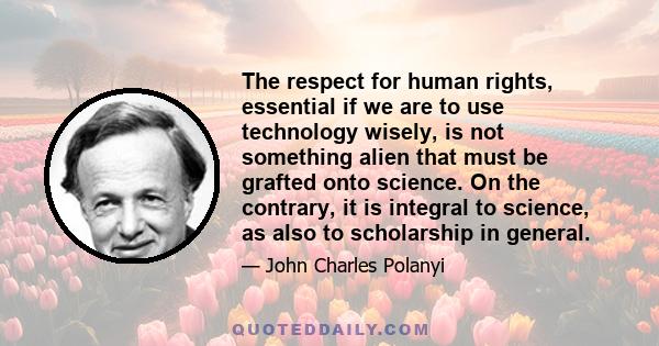 The respect for human rights, essential if we are to use technology wisely, is not something alien that must be grafted onto science. On the contrary, it is integral to science, as also to scholarship in general.