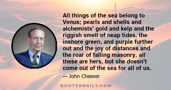 All things of the sea belong to Venus; pearls and shells and alchemists' gold and kelp and the riggish smell of neap tides, the inshore green, and purple further out and the joy of distances and the roar of falling