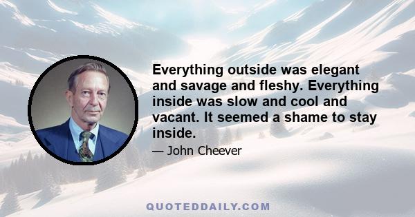 Everything outside was elegant and savage and fleshy. Everything inside was slow and cool and vacant. It seemed a shame to stay inside.