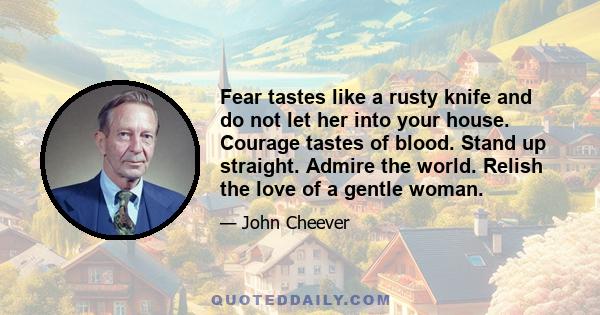 Fear tastes like a rusty knife and do not let her into your house. Courage tastes of blood. Stand up straight. Admire the world. Relish the love of a gentle woman.