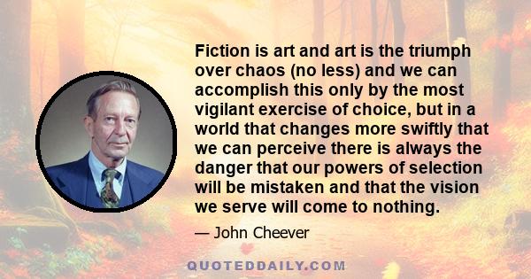 Fiction is art and art is the triumph over chaos (no less) and we can accomplish this only by the most vigilant exercise of choice, but in a world that changes more swiftly that we can perceive there is always the