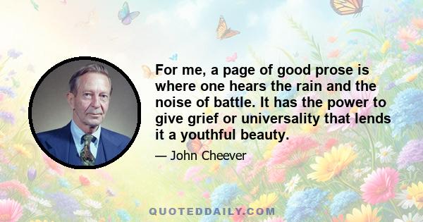 For me, a page of good prose is where one hears the rain and the noise of battle. It has the power to give grief or universality that lends it a youthful beauty.