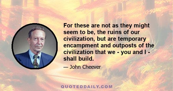 For these are not as they might seem to be, the ruins of our civilization, but are temporary encampment and outposts of the civilization that we - you and I - shall build.