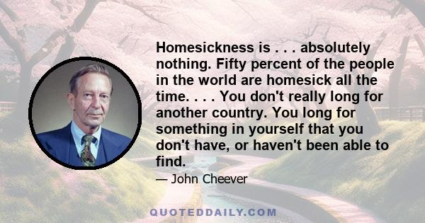 Homesickness is . . . absolutely nothing. Fifty percent of the people in the world are homesick all the time. . . . You don't really long for another country. You long for something in yourself that you don't have, or