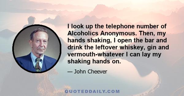 I look up the telephone number of Alcoholics Anonymous. Then, my hands shaking, I open the bar and drink the leftover whiskey, gin and vermouth-whatever I can lay my shaking hands on.